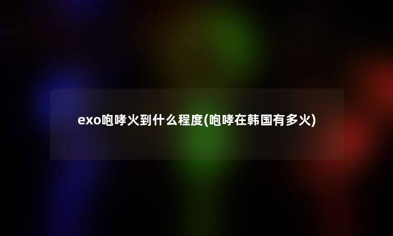 exo咆哮火到什么程度(咆哮在韩国有多火)
