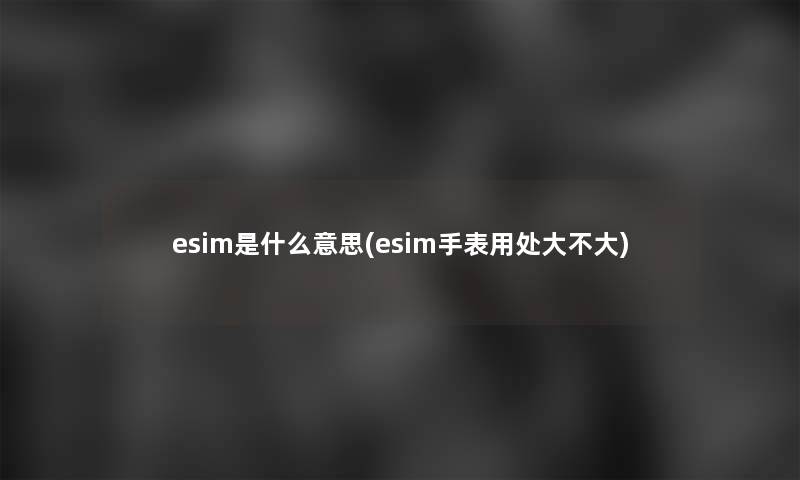 esim是什么意思(esim手表用处大不大)