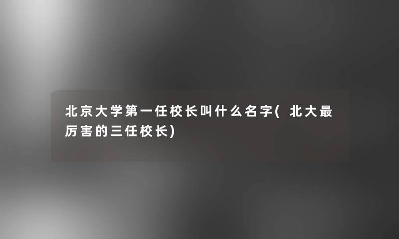 北京大学第一任校长叫什么名字(北大厉害的三任校长)