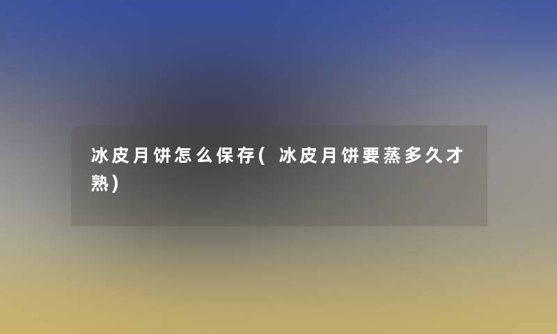 冰皮月饼怎么保存(冰皮月饼要蒸多久才熟)