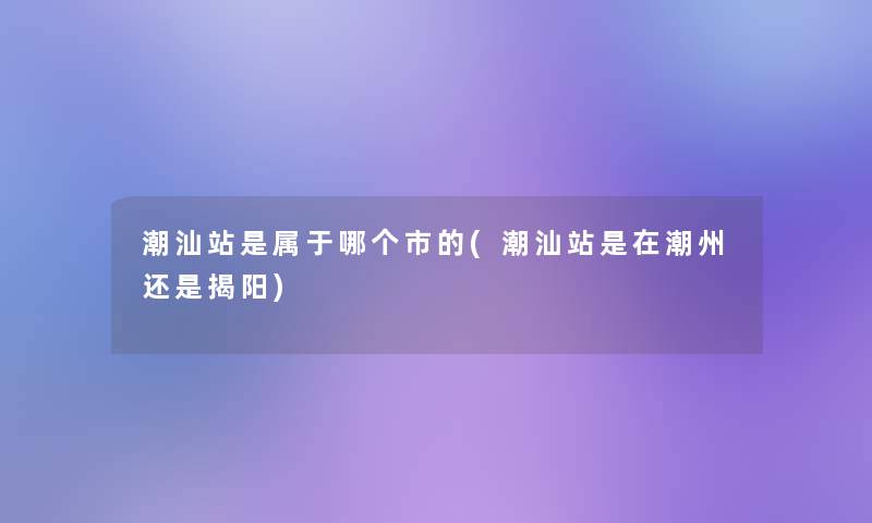 潮汕站是属于哪个市的(潮汕站是在潮州还是揭阳)