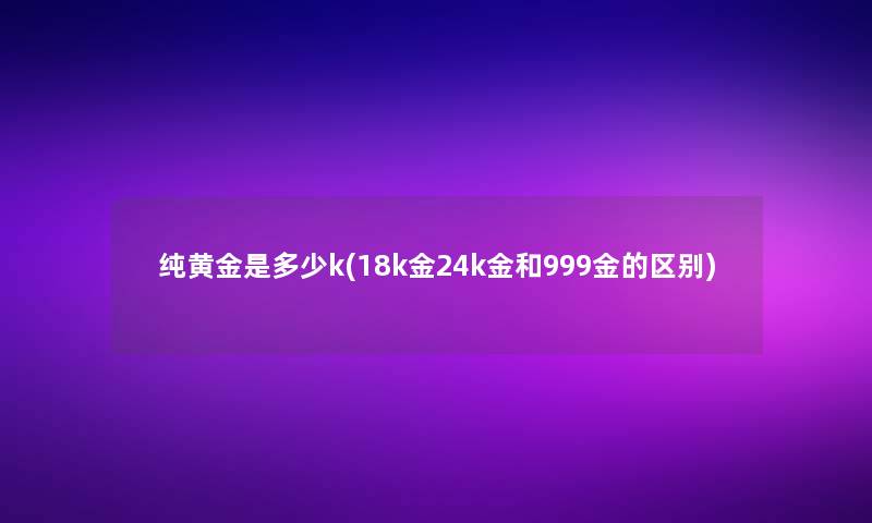 纯黄金是多少k(18k金24k金和999金的区别)