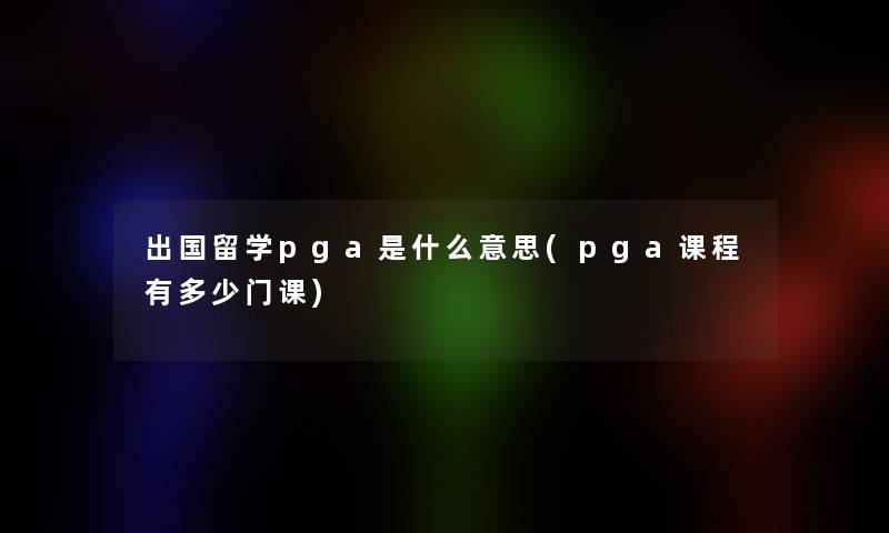 出国留学pga是什么意思(pga课程有多少门课)