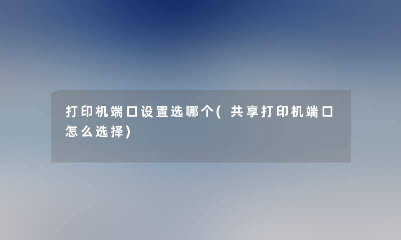 打印机端口设置选哪个(共享打印机端口怎么选择)