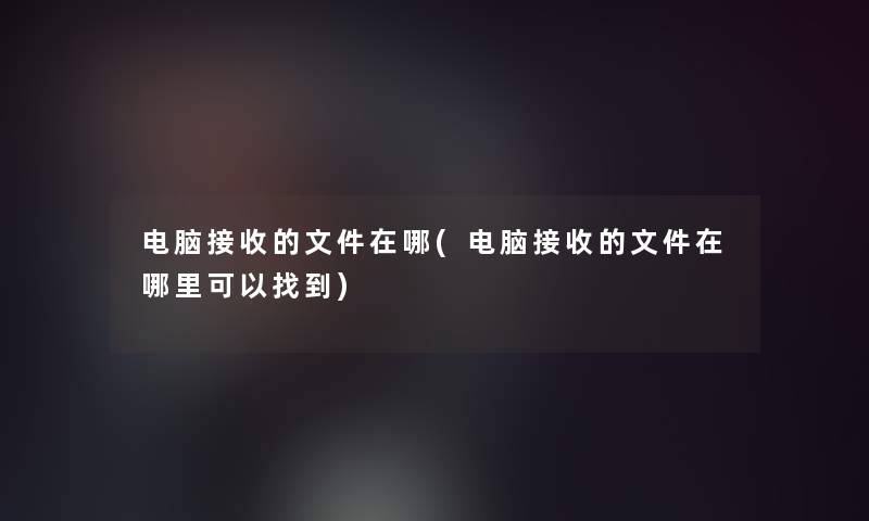 电脑接收的文件在哪(电脑接收的文件在哪里可以找到)