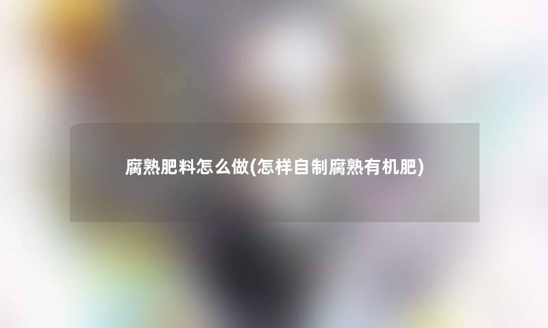 腐熟肥料怎么做(怎样自制腐熟有机肥)