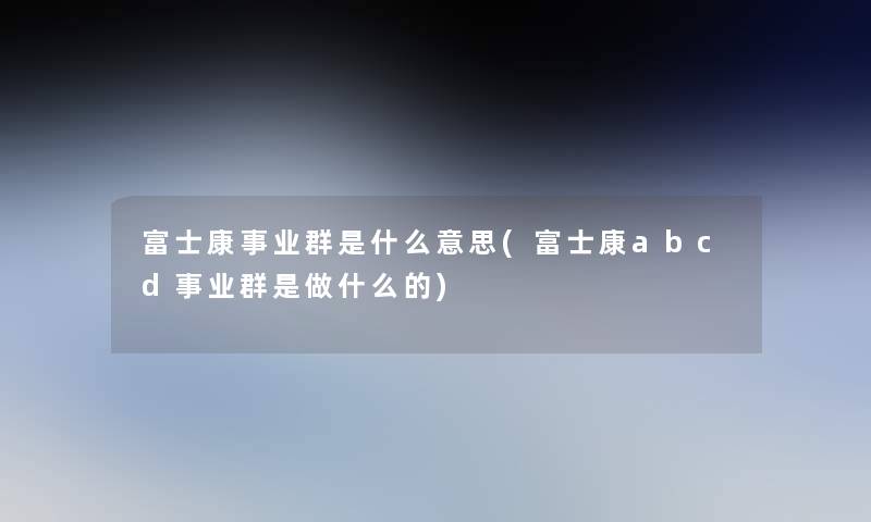 富士康事业群是什么意思(富士康abcd事业群是做什么的)