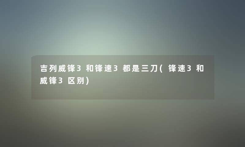 吉列威锋3和锋速3都是三刀(锋速3和威锋3区别)