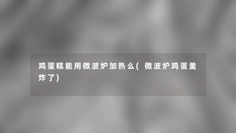 鸡蛋糕能用微波炉加热么(微波炉鸡蛋羹炸了)