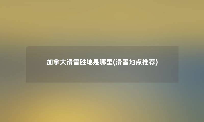 加拿大滑雪胜地是哪里(滑雪地点推荐)