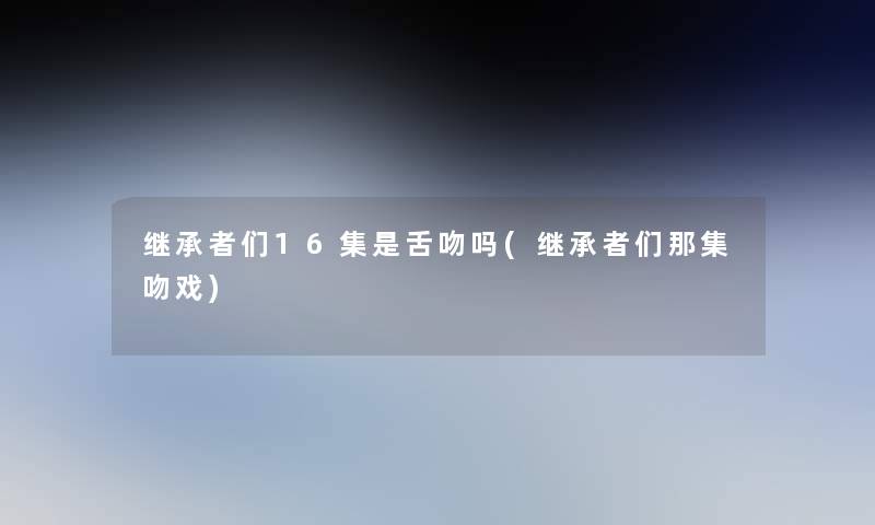 继承者们16集是舌吻吗(继承者们那集吻戏)