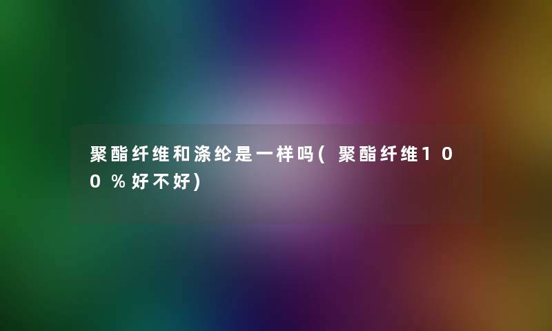 聚酯纤维和涤纶是一样吗(聚酯纤维100%好不好)