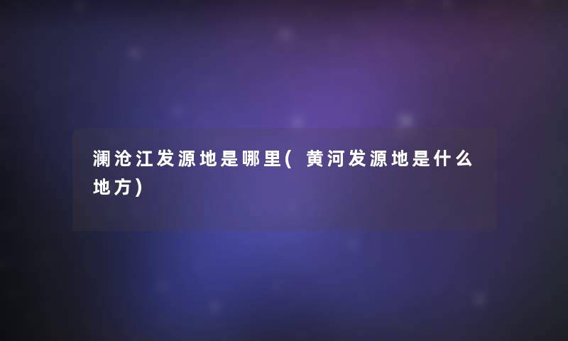 澜沧江发源地是哪里(黄河发源地是什么地方)