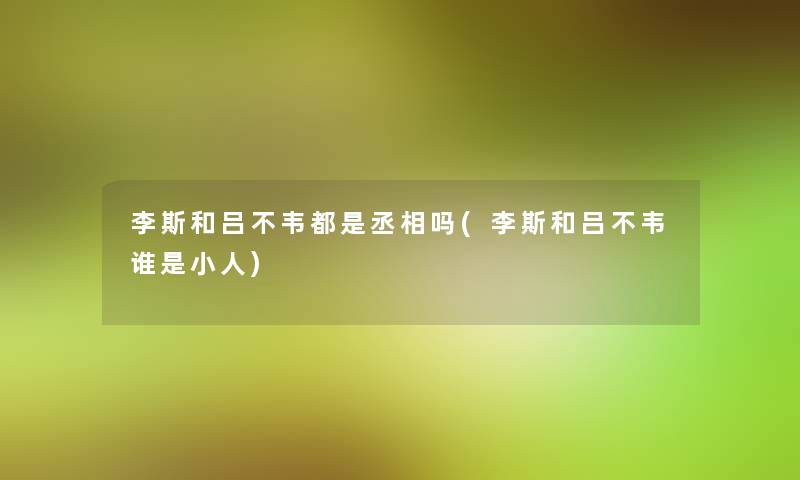 李斯和吕不韦都是丞相吗(李斯和吕不韦谁是小人)