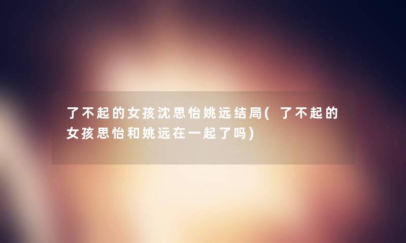 了不起的女孩沈思怡姚远结局(了不起的女孩思怡和姚远在一起了吗)
