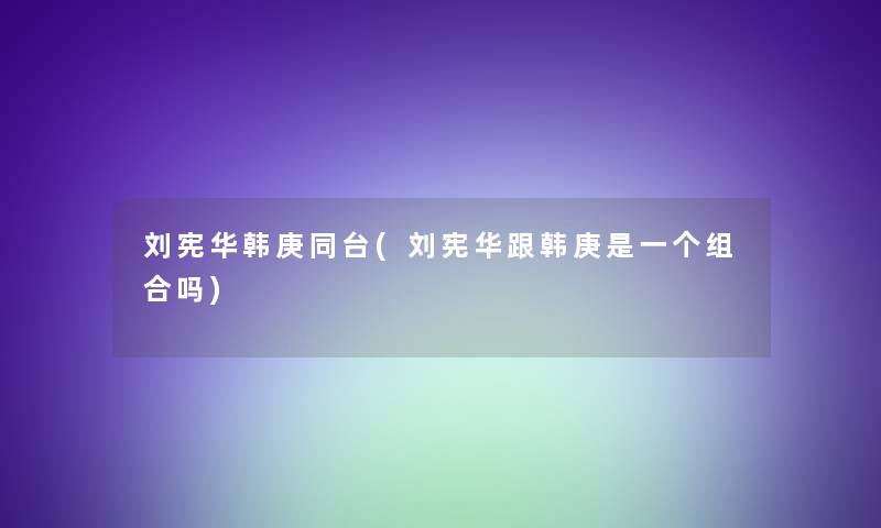 刘宪华韩庚同台(刘宪华跟韩庚是一个组合吗)