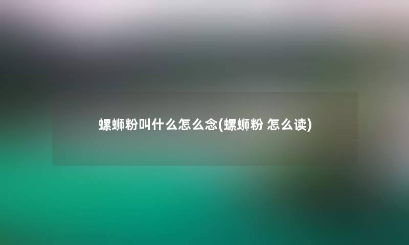 螺蛳粉叫什么怎么念(螺蛳粉 怎么读)