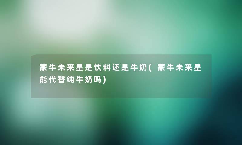 蒙牛未来星是饮料还是牛奶(蒙牛未来星能代替纯牛奶吗)