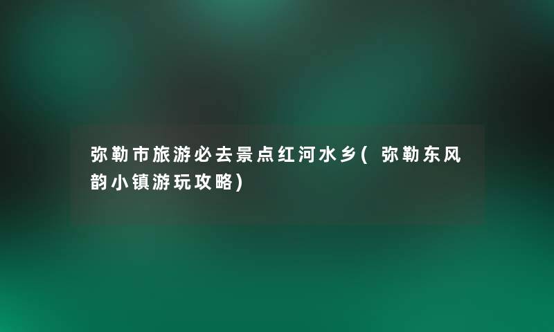 弥勒市旅游必去景点红河水乡(弥勒东风韵小镇游玩攻略)