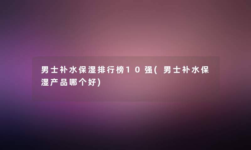 男士补水保湿整理榜10强(男士补水保湿产品哪个好)