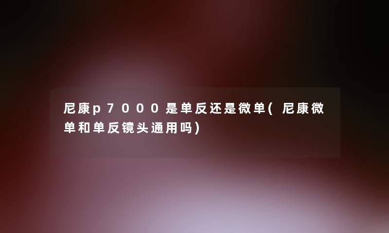 尼康p7000是单反还是微单(尼康微单和单反镜头通用吗)