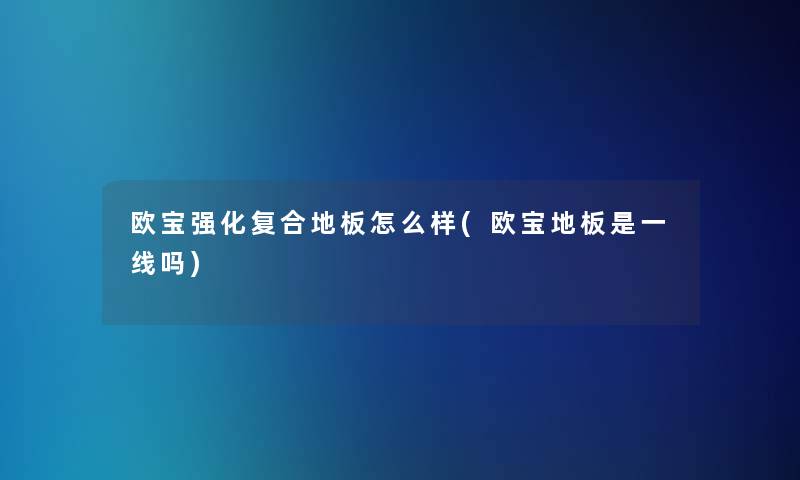 欧宝强化复合地板怎么样(欧宝地板是一线吗)