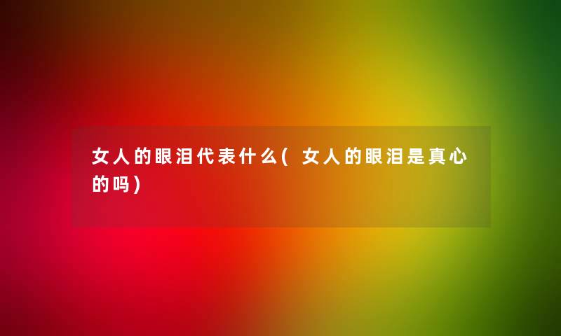 女人的眼泪代表什么(女人的眼泪是真心的吗)