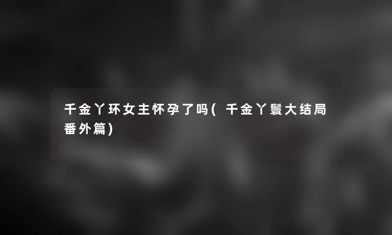 千金丫环女主怀孕了吗(千金丫鬟大结局番外篇)