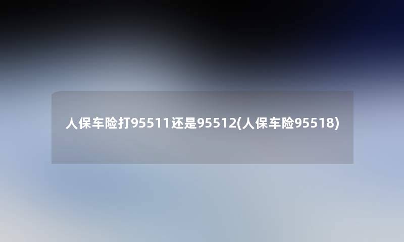 人保车险打95511还是95512(人保车险95518)