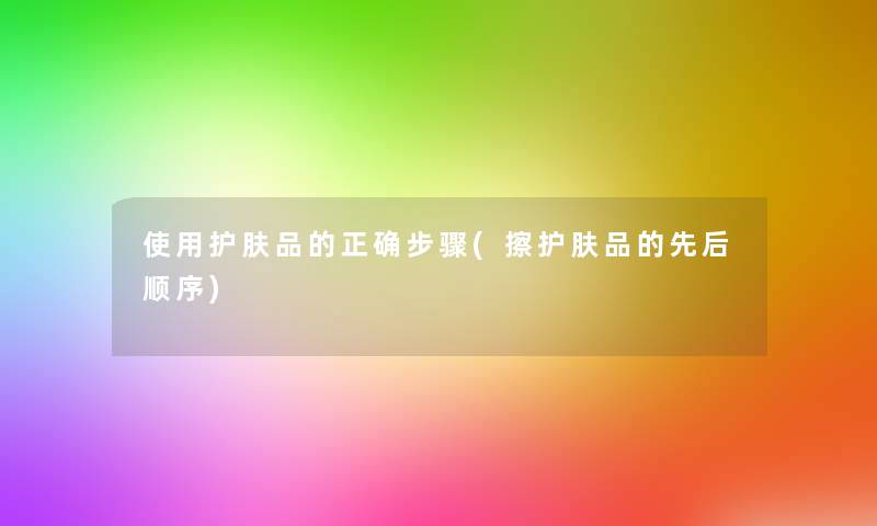 使用护肤品的正确步骤(擦护肤品的先后顺序)