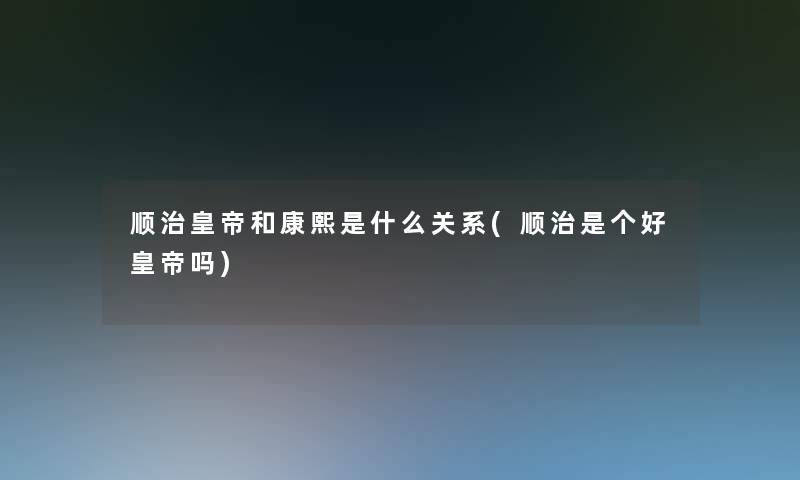顺治皇帝和康熙是什么关系(顺治是个好皇帝吗)