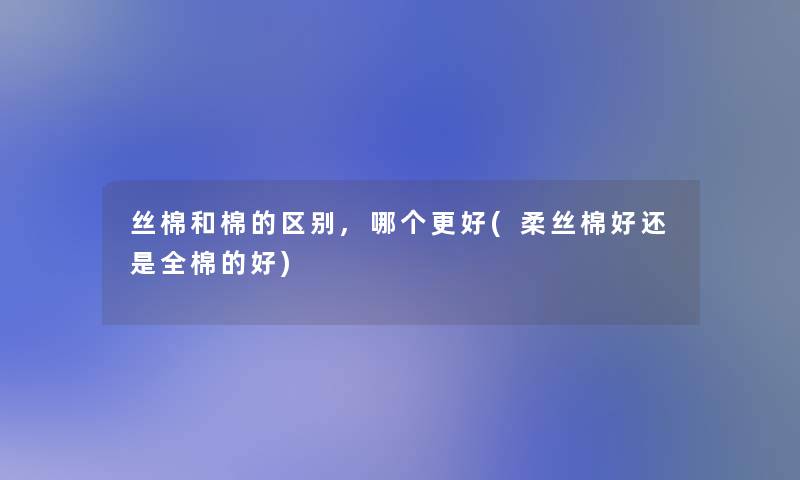 丝棉和棉的区别,哪个更好(柔丝棉好还是全棉的好)