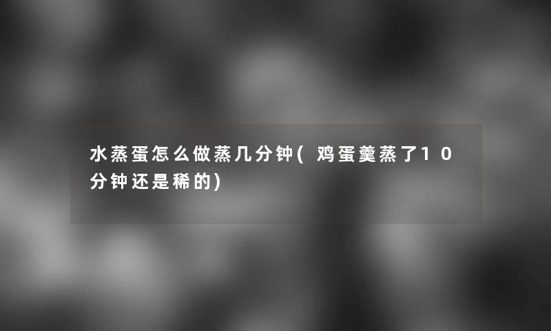 水蒸蛋怎么做蒸几分钟(鸡蛋羹蒸了10分钟还是稀的)