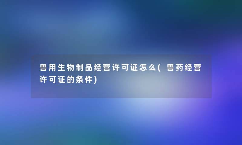 兽用生物制品经营许可证怎么(兽药经营许可证的条件)
