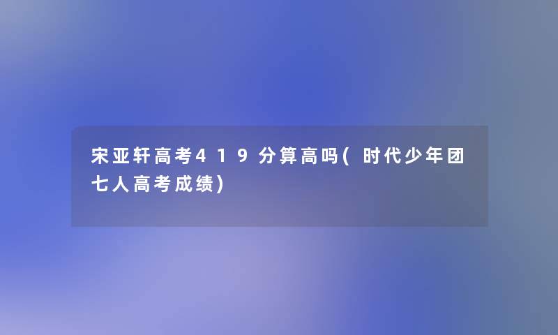 宋亚轩高考419分算高吗(时代少年团七人高考成绩)