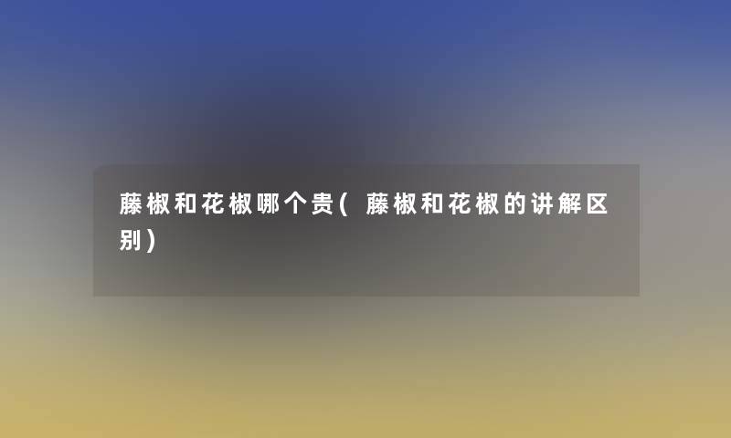 藤椒和花椒哪个贵(藤椒和花椒的讲解区别)