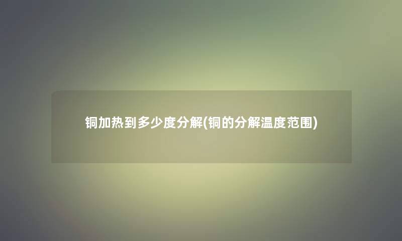 铜加热到多少度分解(铜的分解温度范围)