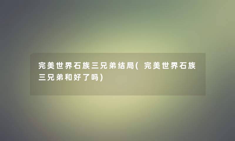 完美世界石族三兄弟结局(完美世界石族三兄弟和好了吗)
