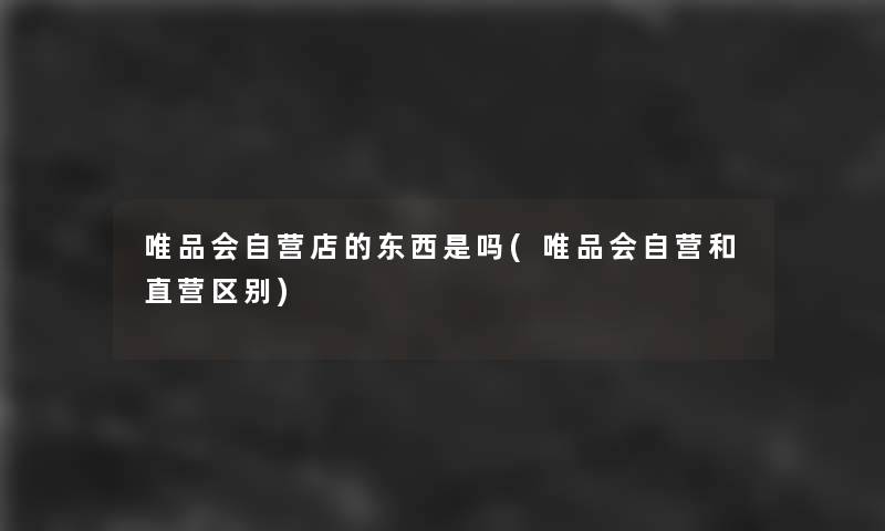 唯品会自营店的东西是吗(唯品会自营和直营区别)