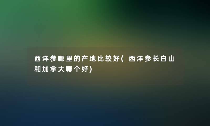 西洋参哪里的产地比较好(西洋参长白山和加拿大哪个好)