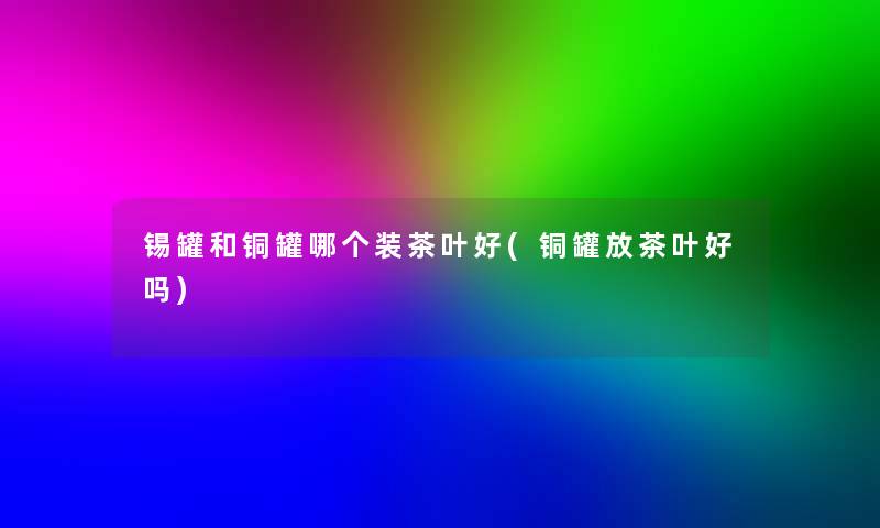 锡罐和铜罐哪个装茶叶好(铜罐放茶叶好吗)