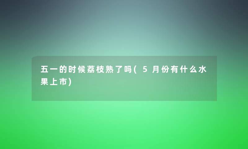 五一的时候荔枝熟了吗(5月份有什么水果上市)