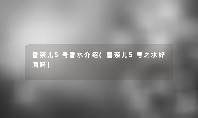 香奈儿5号香水介绍(香奈儿5号之水好闻吗)