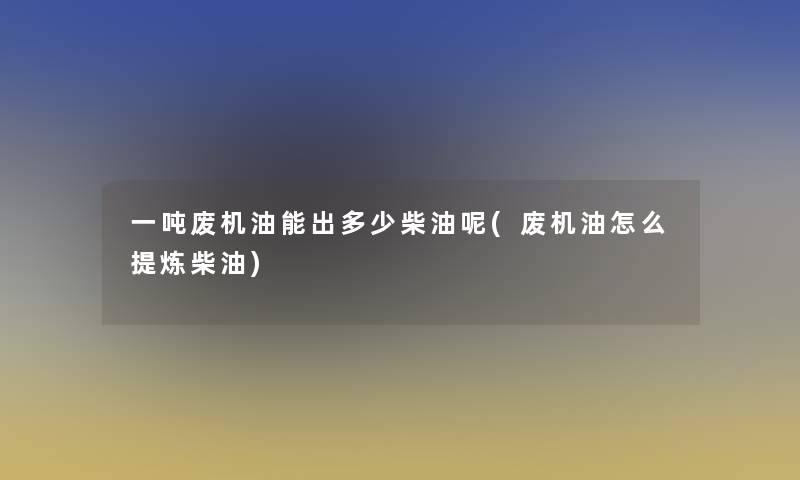一吨废机油能出多少柴油呢(废机油怎么提炼柴油)