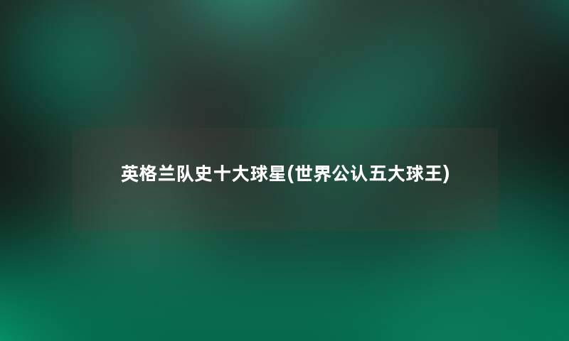 英格兰队史一些球星(世界不错五大球王)