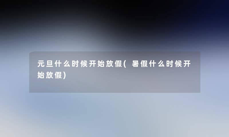元旦什么时候开始放假(暑假什么时候开始放假)