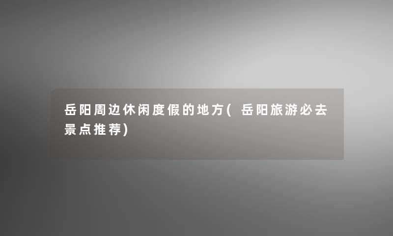岳阳周边休闲度假的地方(岳阳旅游必去景点推荐)