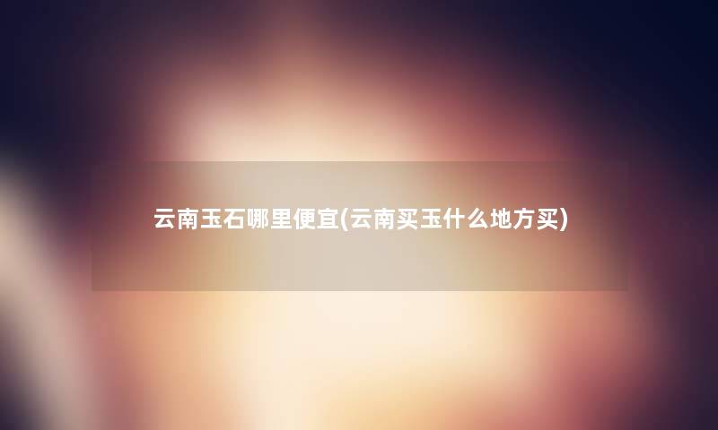 云南玉石哪里便宜(云南买玉什么地方买)