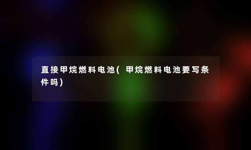 直接甲烷燃料电池(甲烷燃料电池要写条件吗)