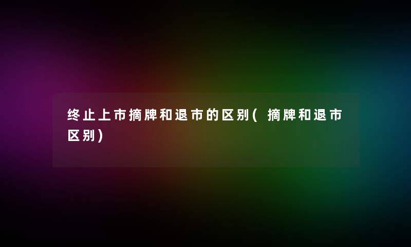 终止上市摘牌和退市的区别(摘牌和退市区别)